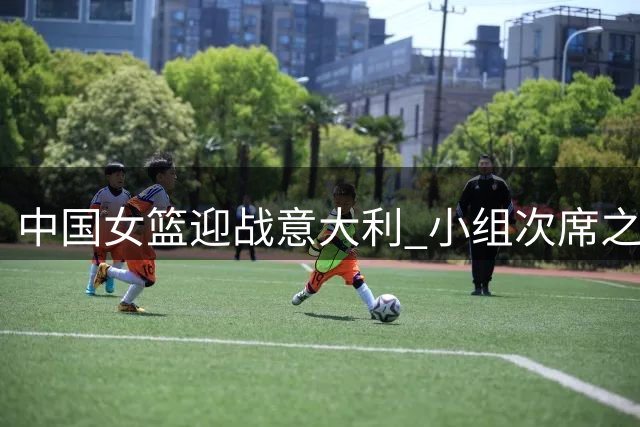 中国女篮迎战意大利 小组次席之争一触即发